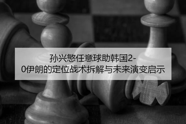 孙兴慜任意球助韩国2-0伊朗的定位战术拆解与未来演变启示